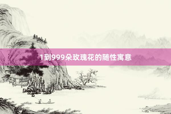 1到999朵玫瑰花的随性寓意