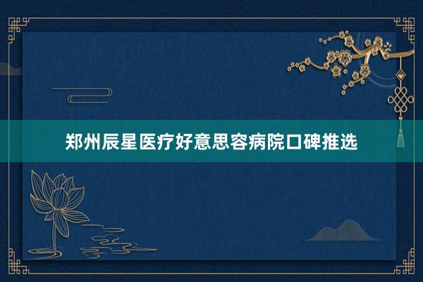 郑州辰星医疗好意思容病院口碑推选